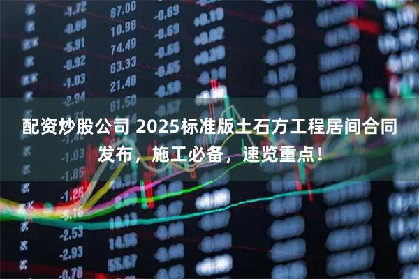 配资炒股公司 2025标准版土石方工程居间合同发布，施工必备，速览重点！