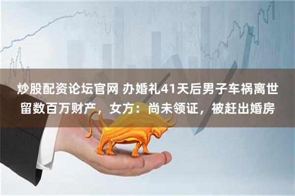 炒股配资论坛官网 办婚礼41天后男子车祸离世留数百万财产，女方：尚未领证，被赶出婚房