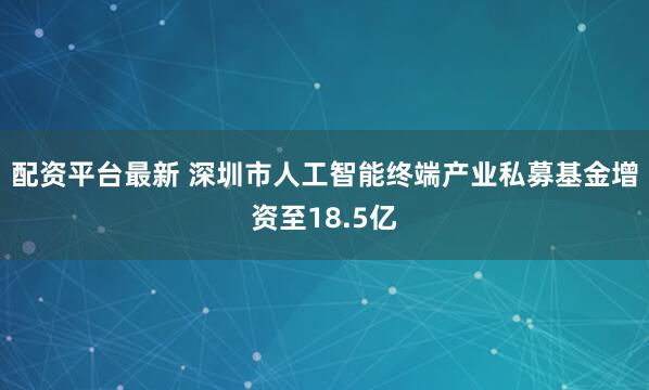 配资平台最新 深圳市人工智能终端产业私募基金增资至18.5亿