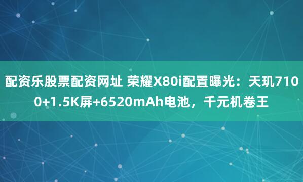 配资乐股票配资网址 荣耀X80i配置曝光：天玑7100+1.5K屏+6520mAh电池，千元机卷王