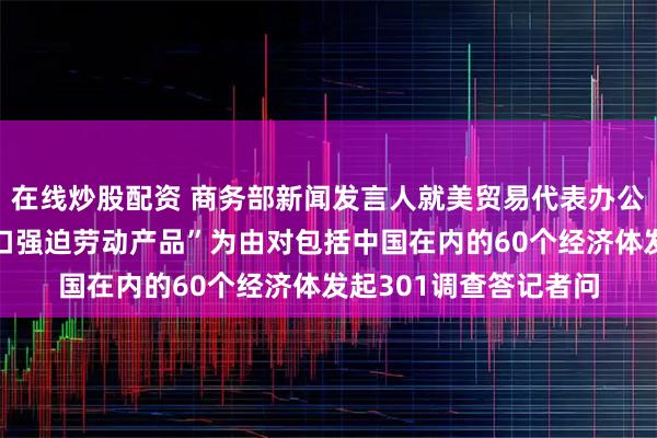 在线炒股配资 商务部新闻发言人就美贸易代表办公室宣布以“未禁止进口强迫劳动产品”为由对包括中国在内的60个经济体发起301调查答记者问