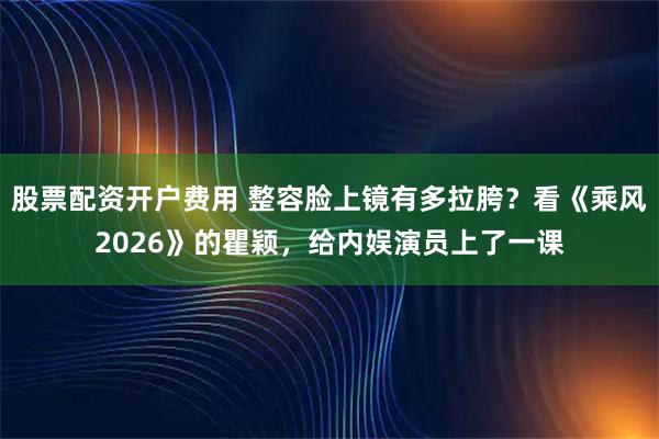 股票配资开户费用 整容脸上镜有多拉胯？看《乘风2026》的瞿颖，给内娱演员上了一课